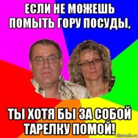 если не можешь помыть гору посуды, ты хотя бы за собой тарелку помой!