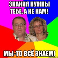 знания нужны тебе, а не нам! мы-то всё знаем!