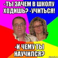 -ты зачем в школу ходишь? -учиться! -и чему ты научился?