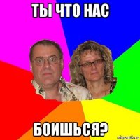 ты что нас боишься?