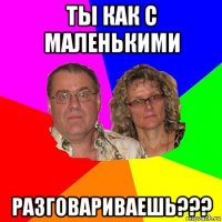 ты как с маленькими разговариваешь???