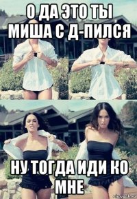 о да это ты миша с д-пился ну тогда иди ко мне