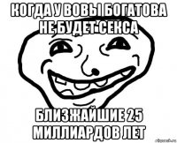 когда у вовы богатова не будет секса близжайшие 25 миллиардов лет