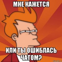 мне кажется или ты ошиблась чатом?