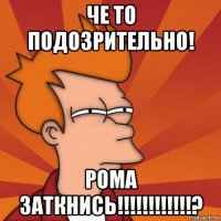 че то подозрительно! рома заткнись!!!!!!!!!!!!?