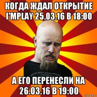 когда ждал открытие i'mplay 25.03.16 в 18:00 а его перенесли на 26.03.16 в 19:00