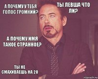 а почему у тебя голос громкий? ты левша что ли? а почему имя такое странное? ты не смахиваешь на 20      