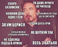 скоро екзамени ти даже нічого не читаєш за ум берися не здасиш підеш в армію не шуткуй так сідай шось вчи скількі можна єрундою заніматись весь з батька кожний день одне і теж не понімаю як тебе ше не вигнали