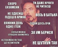 скоро екзамени ти даже нічого не читаєш кожний день одне і теж не понімаю як тебе ше не вигнали за ум берися сідай шось вчи скількі можна єрундою заніматись не шуткуй так не здасиш підеш в армію весь в батька