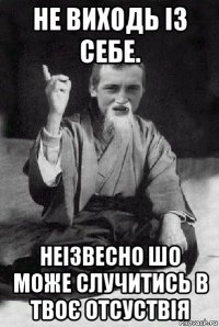 не виходь із себе. неізвесно шо може случитись в твоє отсуствія