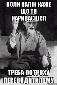 коли валік каже що ти нариваєшся треба потроху переводити тему