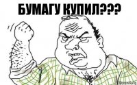 бУмагу купиЛ???