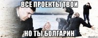 все проекты твои но ты болгарин