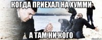 когда приехал на хумми а там ни кого