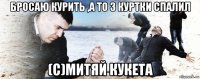 бросаю курить ,а то 3 куртки спалил (с)митяй кукета