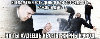 когда у тебя есть деньги на фастфуд хоть каждый день но ты худеешь ибо ты жирный урод