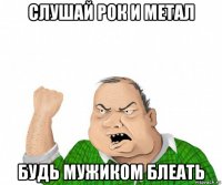 слушай рок и метал будь мужиком блеать