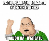 если я закрою глаза то я тебя не увижу пашол на**й блеать