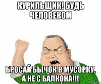 курильщик! будь человеком бросай бычок в мусорку, а не с балкона!!!