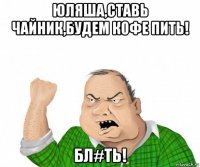 юляша,ставь чайник,будем кофе пить! бл#ть!