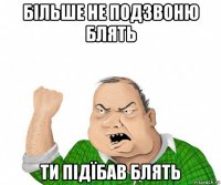 більше не подзвоню блять ти підїбав блять