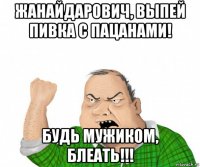 жанайдарович, выпей пивка с пацанами! будь мужиком, блеать!!!