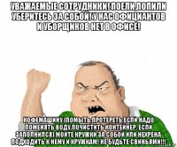 уважаемые сотрудники! поели,попили уберитесь за собой! у нас официантов и уборщиков нет в офисе! кофемашину (помыть,протереть,если надо поменять воду,почистить контейнер, если заполнился) мойте кружки за собой или нехрена подходить к нему и кружкам! не будьте свиньями!!!