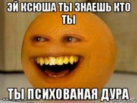 эй ксюша ты знаешь кто ты ты психованая дура