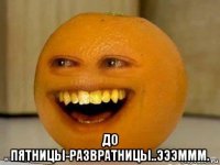  до пятницы-развратницы..эээммм.