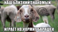 наш близкий знакомый ... играет кв,кормит барашек