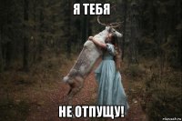 я тебя не отпущу!