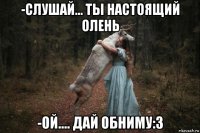 -слушай... ты настоящий олень -ой.... дай обниму:3