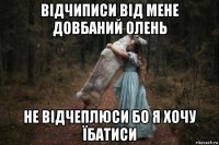 відчиписи від мене довбаний олень не відчеплюси бо я хочу їбатиси