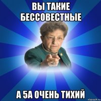 вы такие бессовестные а 5а очень тихий