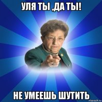 уля ты ,да ты! не умеешь шутить