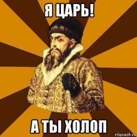 я царь! а ты холоп