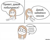 Привет, давай побалуемся? Давай, займёмся сексом А можно мне пасасать писюн?Да , конечно