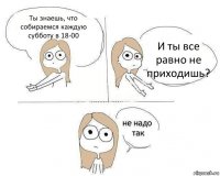 Ты знаешь, что собираемся каждую субботу в 18-00 И ты все равно не приходишь?