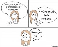 Ты создаёшь доброго и благородного персонажа И убиваешь всех подряд Не надо так