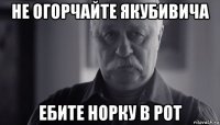 не огорчайте якубивича ебите норку в рот