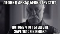 леонид аркадьевич грустит, потому что ты еще не зарегился в redex?