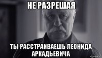 не разрешая ты расстраиваешь леонида аркадьевича