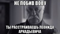 не побив вову ты расстраиваешь леонида аркадьевича