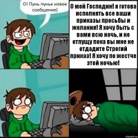 О! Пунь пуньк новое сообщение) О мой Господин! я готова исполнять все ваши приказы просьбы и желания! Я хочу быть с вами всю ночь, и не отпущу пока вы мне не отдадите Строгий приказ! Я хочу по жестче этой ночью!