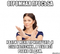 огромная просьба хватит меня приглашать к себе колесник , я тебе всё равно не дам.