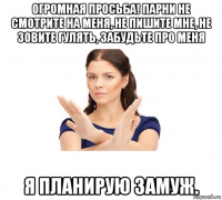 огромная просьба! парни не смотрите на меня, не пишите мне, не зовите гулять, забудьте про меня я планирую замуж.