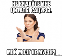 не кидайте мне цитаты сацуры. мой мозг не мусор!