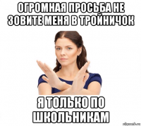 огромная просьба не зовите меня в тройничок я только по школьникам