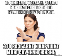 огромная просьба, не зовите меня на всякие клевые тусовки и в крутые места это разбавит и нарушит мою скучную жизнь