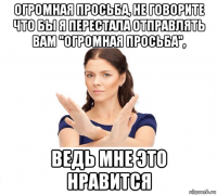 огромная просьба, не говорите что бы я перестала отправлять вам "огромная просьба", ведь мне это нравится